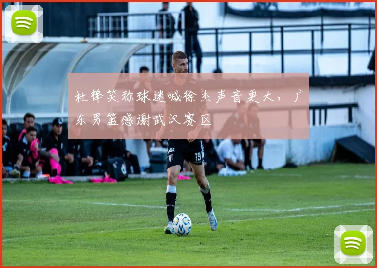 杜锋笑称球迷喊徐杰声音更大，广东男篮感谢武汉赛区