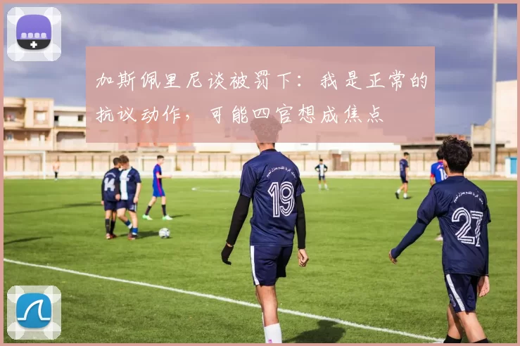 加斯佩里尼谈被罚下：我是正常的抗议动作，可能四官想成焦点