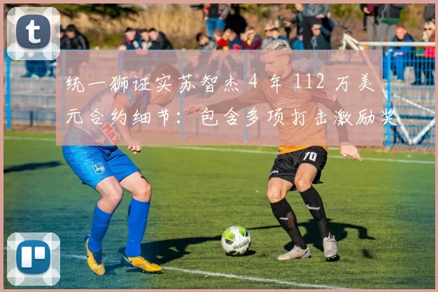 统一狮证实苏智杰 4 年 112 万美元合约细节：包含多项打击激励奖金与肖像权分成