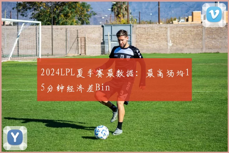 2024LPL夏季赛最数据：最高场均15分钟经济差Bin