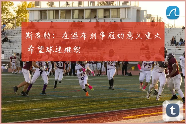 斯洛特：在温布利争冠的意义重大 希望球迷继续