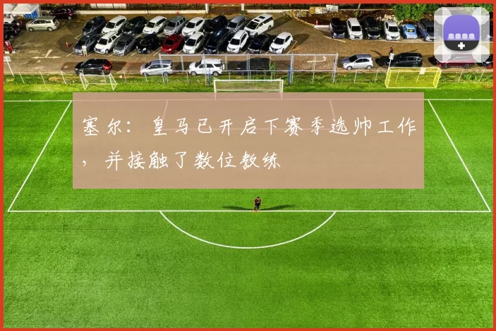 塞尔：皇马已开启下赛季选帅工作，并接触了数位教练