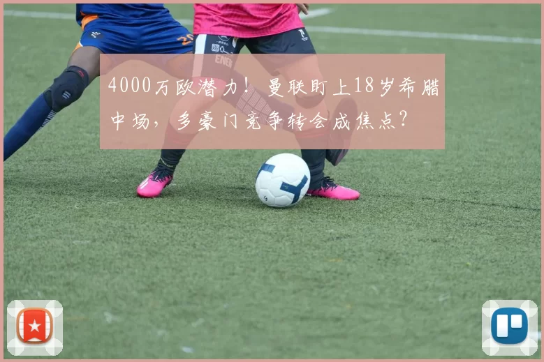 4000万欧潜力！曼联盯上18岁希腊中场，多豪门竞争转会成焦点？