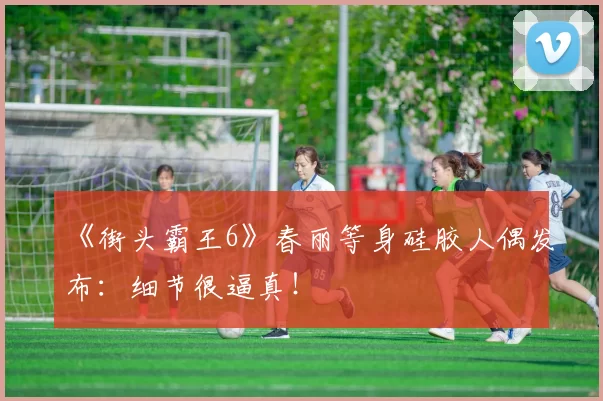 《街头霸王6》春丽等身硅胶人偶发布：细节很逼真！