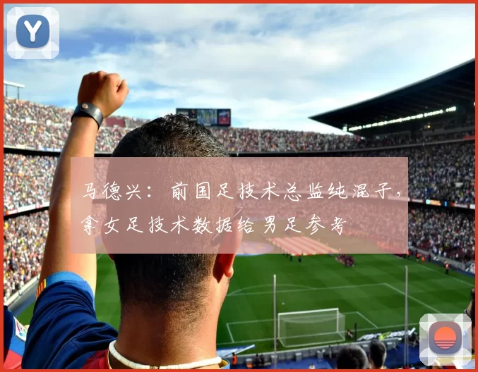 马德兴：前国足技术总监纯混子，拿女足技术数据给男足参考