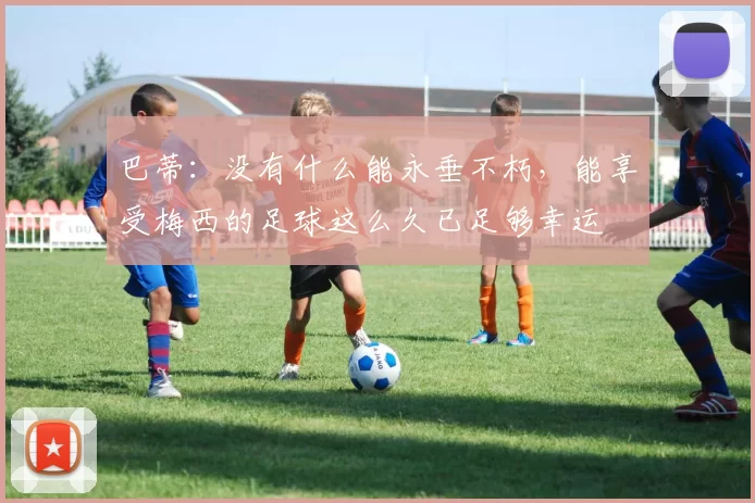 巴蒂：没有什么能永垂不朽，能享受梅西的足球这么久已足够幸运