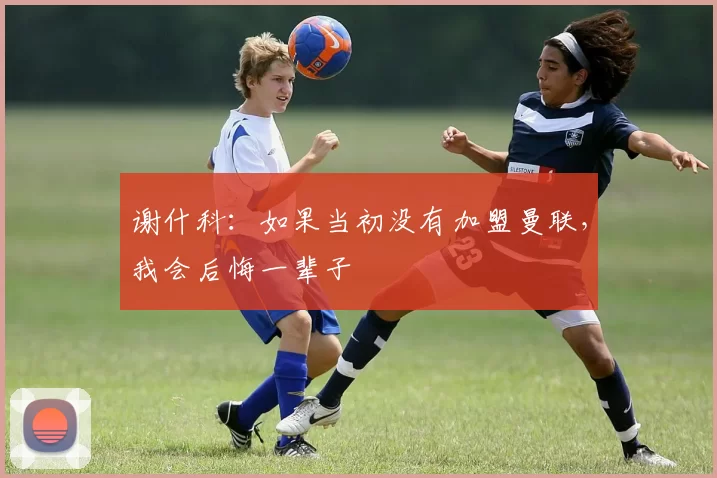 谢什科：如果当初没有加盟曼联，我会后悔一辈子