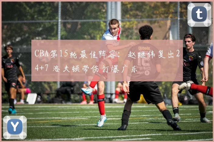 CBA第15轮最佳阵容：赵继伟复出24+7 洛夫顿带伤打爆广东