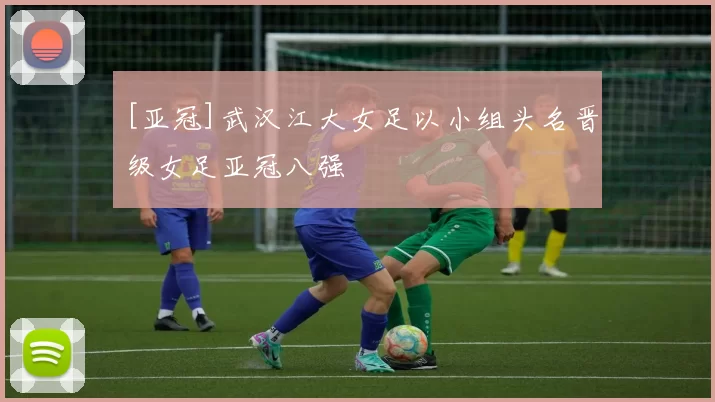 [亚冠]武汉江大女足以小组头名晋级女足亚冠八强