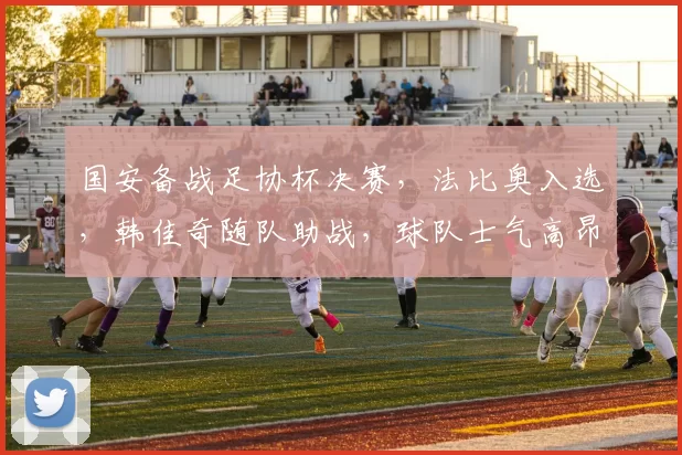 国安备战足协杯决赛，法比奥入选，韩佳奇随队助战，球队士气高昂。