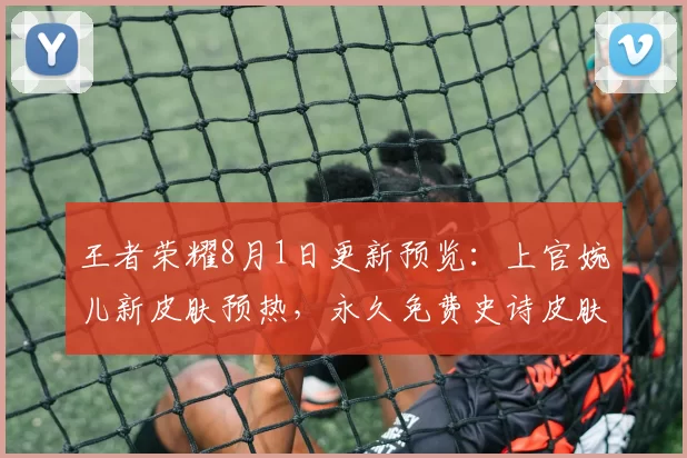 王者荣耀8月1日更新预览：上官婉儿新皮肤预热，永久免费史诗皮肤等你选！