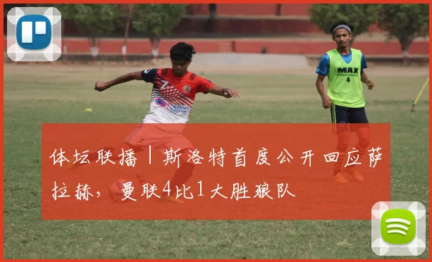 体坛联播｜斯洛特首度公开回应萨拉赫，曼联4比1大胜狼队