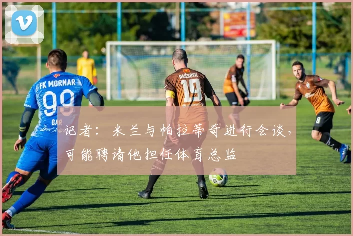 记者：米兰与帕拉蒂奇进行会谈，可能聘请他担任体育总监