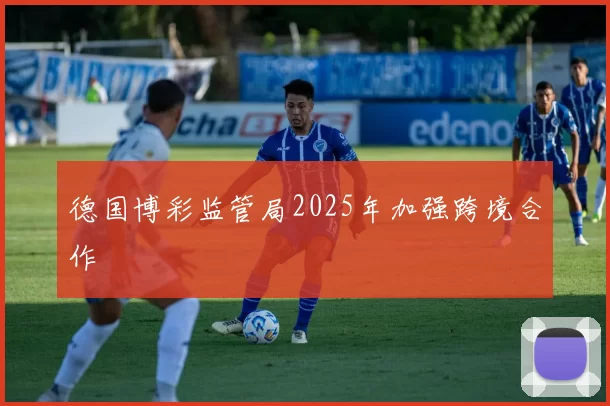 德国博彩监管局2025年加强跨境合作