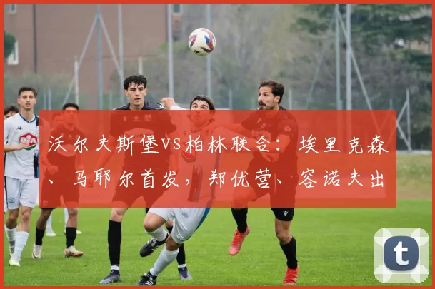 沃尔夫斯堡vs柏林联合：埃里克森、马耶尔首发，郑优营、容诺夫出战