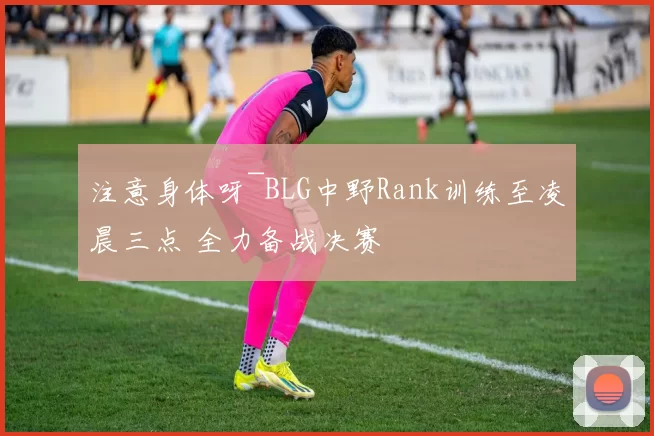 注意身体呀~BLG中野Rank训练至凌晨三点 全力备战决赛