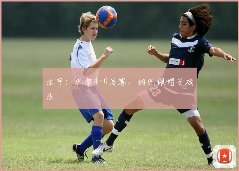 法甲：巴黎4-0马赛，姆巴佩帽子戏法