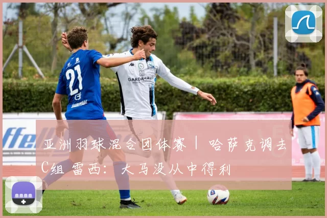 亚洲羽球混合团体赛｜ 哈萨克调去C组 雷西：大马没从中得利