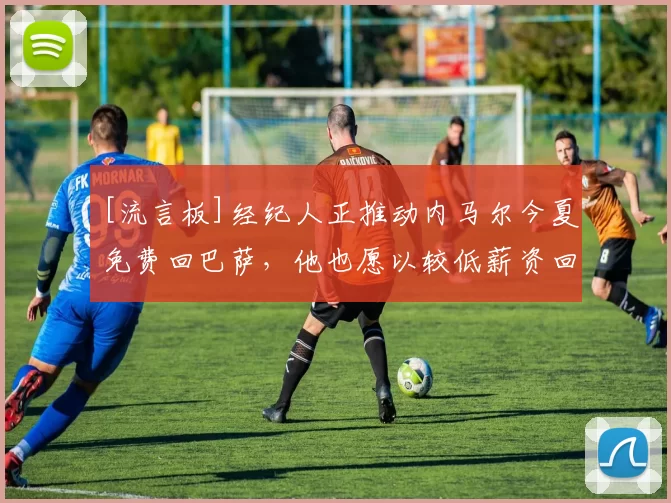 [流言板]经纪人正推动内马尔今夏免费回巴萨，他也愿以较低薪资回归40亮172回复