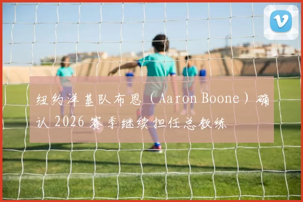 纽约洋基队布恩（Aaron Boone）确认 2026 赛季继续担任总教练