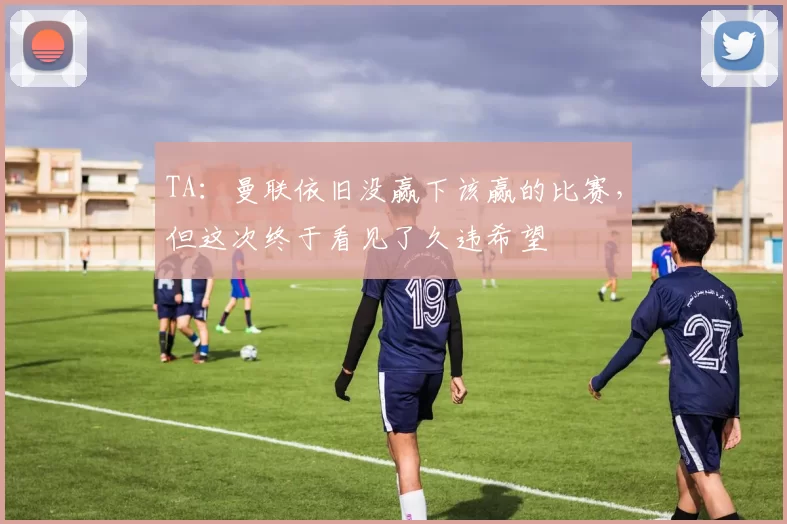 TA：曼联依旧没赢下该赢的比赛，但这次终于看见了久违希望