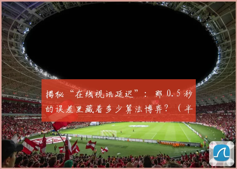 揭秘“在线视讯延迟”：那 0.5 秒的误差里藏着多少算法博弈？（半秒延迟藏了什么？在线视频背后的算法角逐）