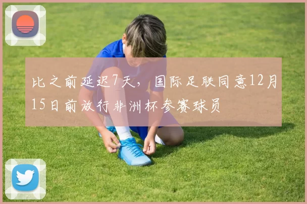 比之前延迟7天，国际足联同意12月15日前放行非洲杯参赛球员