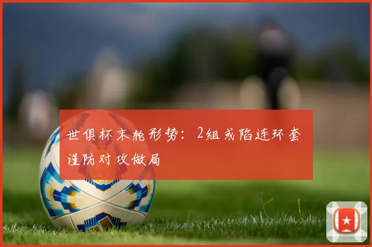 世俱杯末轮形势：2组或陷连环套 谨防对攻做局