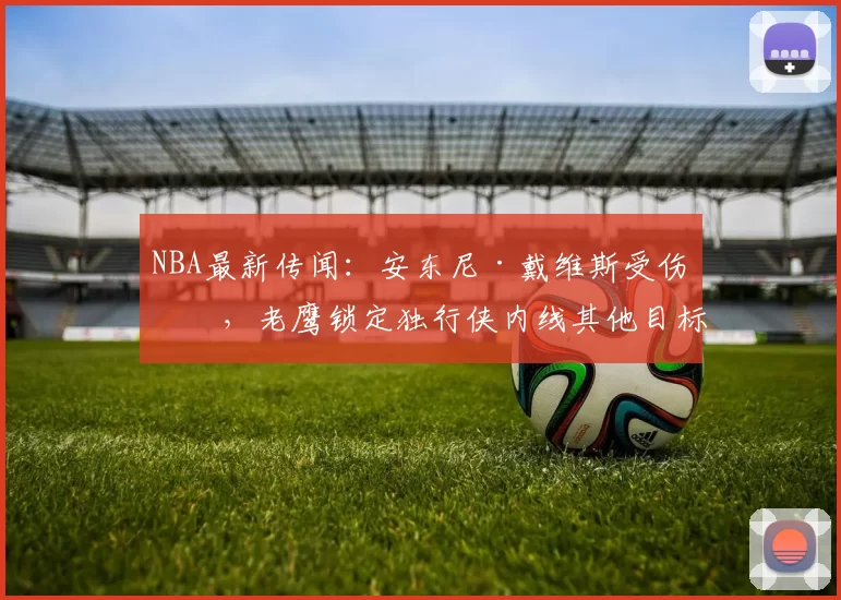 NBA最新传闻：安东尼·戴维斯受伤后，老鹰锁定独行侠内线其他目标