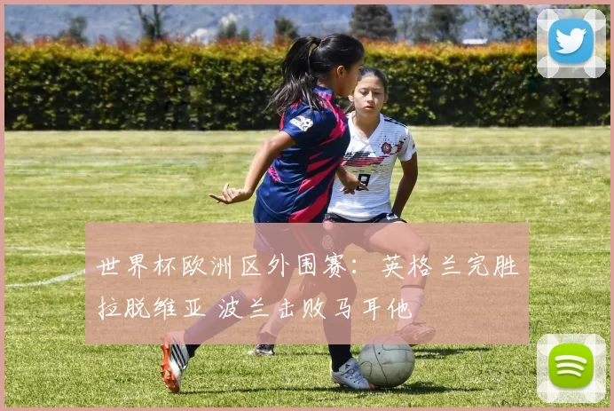 世界杯欧洲区外围赛：英格兰完胜拉脱维亚 波兰击败马耳他