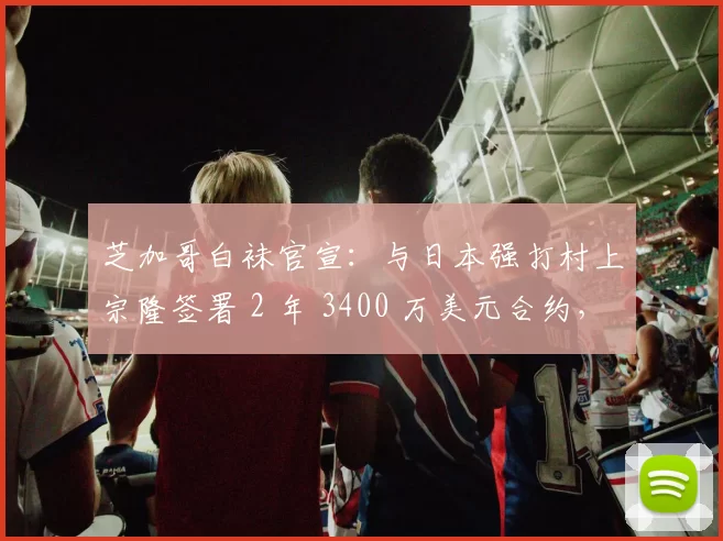 芝加哥白袜官宣：与日本强打村上宗隆签署 2 年 3400 万美元合约，入札金达 657.5 万美元