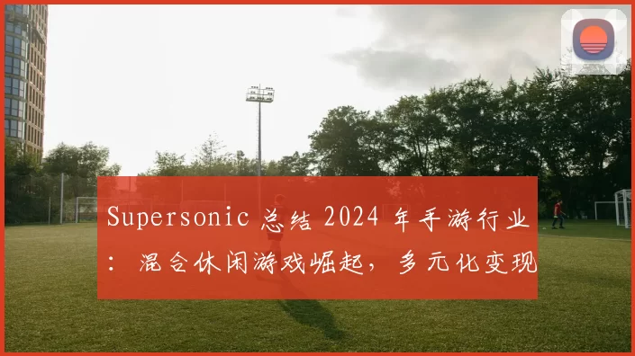 Supersonic 总结 2024 年手游行业：混合休闲游戏崛起，多元化变现策略引领增长