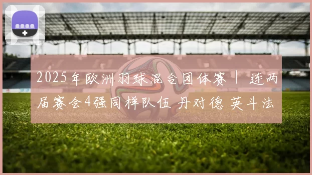 2025年欧洲羽球混合团体赛｜ 连两届赛会4强同样队伍 丹对德 英斗法