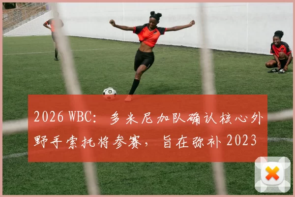 2026 WBC：多米尼加队确认核心外野手索托将参赛，旨在弥补 2023 年止步首轮的遗憾