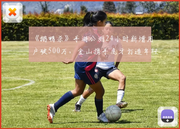 《鹅鸭杀》手游公测24小时新增用户破500万，金山携手虎牙打造年轻社交新平台