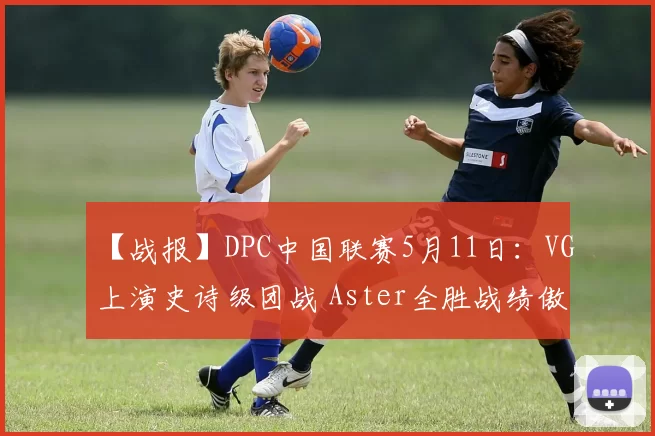 【战报】DPC中国联赛5月11日：VG上演史诗级团战 Aster全胜战绩傲视群雄