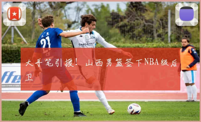 大手笔引援！山西男篮签下NBA级后卫