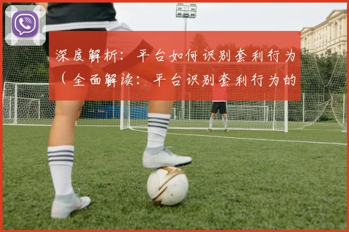 深度解析：平台如何识别套利行为（全面解读：平台识别套利行为的机制与方法）