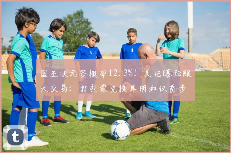 国王状元签概率12.3%！美记曝酝酿大交易：打包蒙克换库明加仅首步