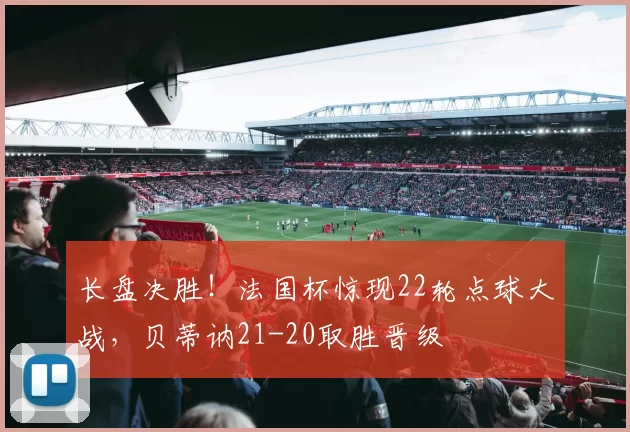 长盘决胜！法国杯惊现22轮点球大战，贝蒂讷21-20取胜晋级