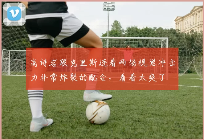 高诗岩跟克里斯连着两场视觉冲击力非常炸裂的配合，看着太爽了