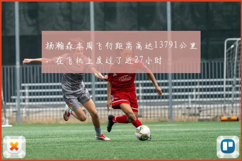 杨瀚森本周飞行距离高达13791公里，在飞机上度过了近27小时