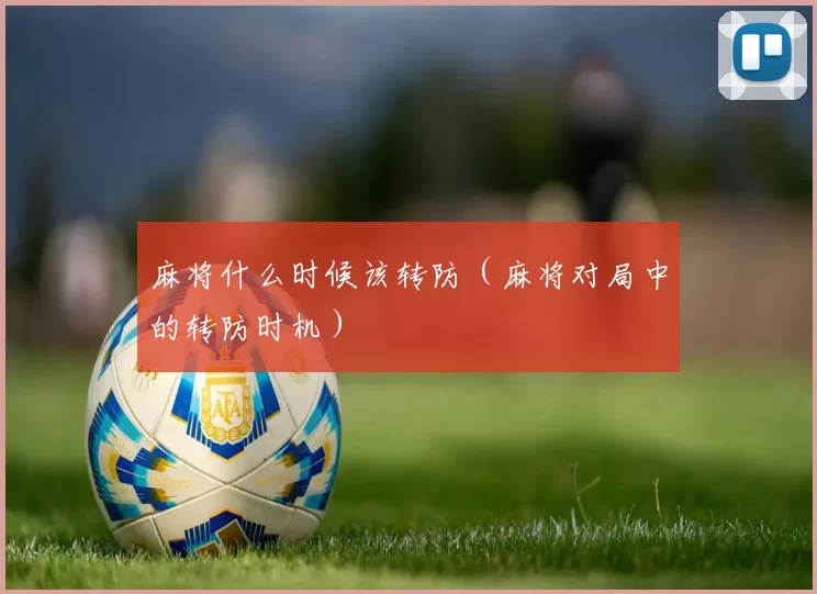 麻将什么时候该转防（麻将对局中的转防时机）