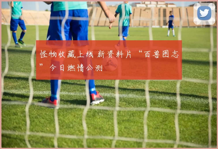 怪物收藏上线 新资料片“百兽图志”今日燃情公测