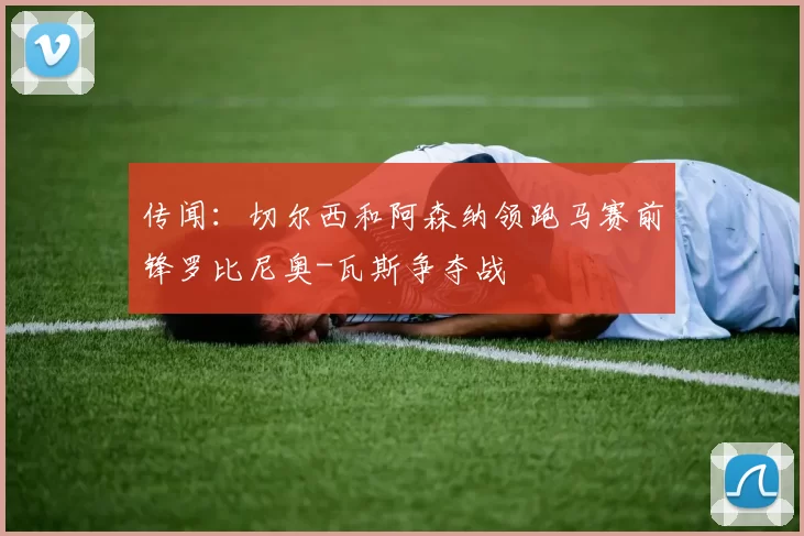 传闻：切尔西和阿森纳领跑马赛前锋罗比尼奥-瓦斯争夺战