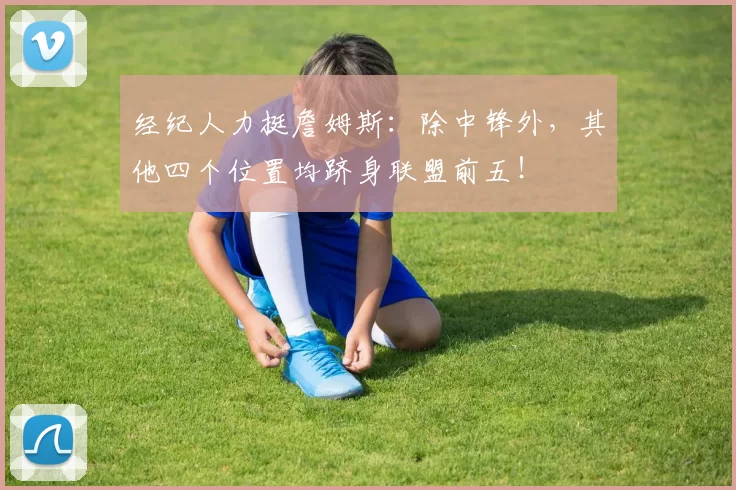 经纪人力挺詹姆斯：除中锋外，其他四个位置均跻身联盟前五！