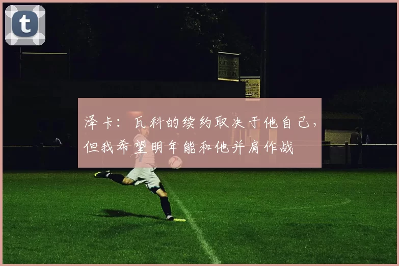 泽卡：瓦科的续约取决于他自己，但我希望明年能和他并肩作战