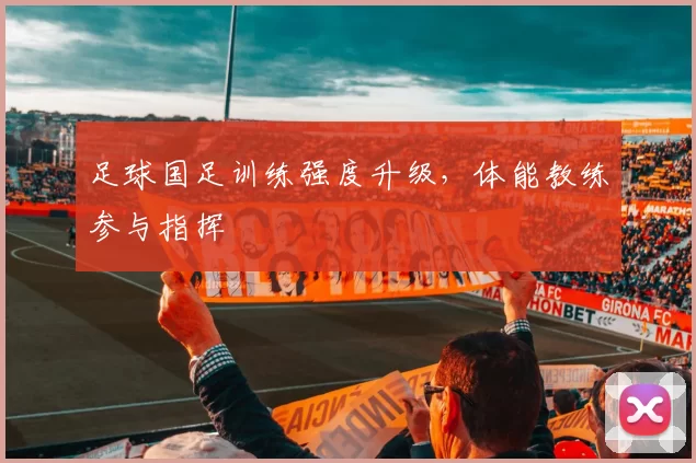 足球国足训练强度升级，体能教练参与指挥