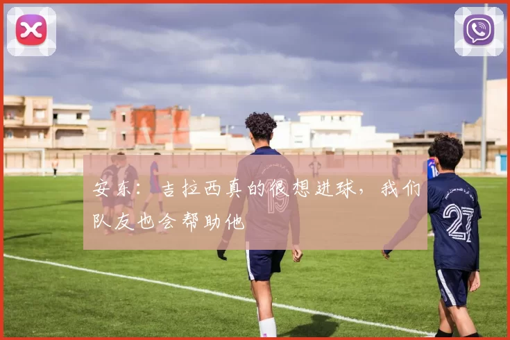 安东：吉拉西真的很想进球，我们队友也会帮助他