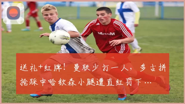 送礼+红牌！曼联少打一人，多古拼抢踩中哈钦森小腿遭直红罚下…
